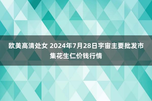 欧美高清处女 2024年7月28日宇宙主要批发市集花生仁价钱行情