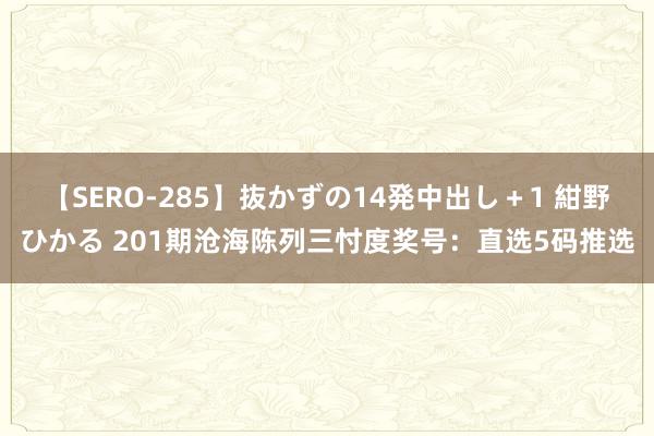 【SERO-285】抜かずの14発中出し＋1 紺野ひかる 201期沧海陈列三忖度奖号：直选5码推选