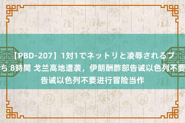 【PBD-207】1対1でネットリと凌辱されるプレミア女優たち 8時間 戈兰高地遭袭，伊朗酬酢部告诫以色列不要进行冒险当作