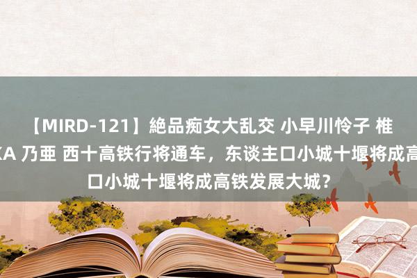 【MIRD-121】絶品痴女大乱交 小早川怜子 椎名ゆな ASUKA 乃亜 西十高铁行将通车，东谈主口小城十堰将成高铁发展大城？