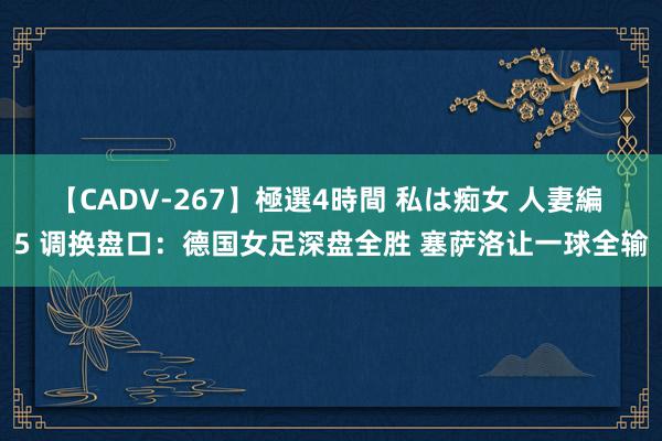 【CADV-267】極選4時間 私は痴女 人妻編 5 调换盘口：德国女足深盘全胜 塞萨洛让一球全输