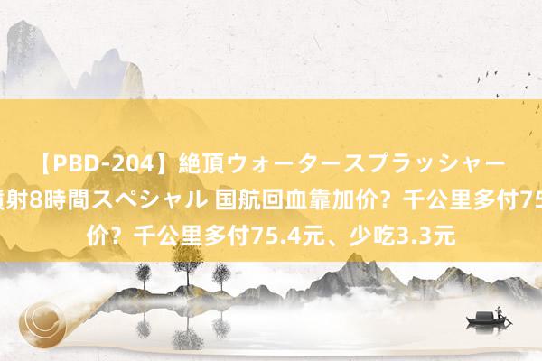 【PBD-204】絶頂ウォータースプラッシャー 放尿＆潮吹き大噴射8時間スペシャル 国航回血靠加价？千公里多付75.4元、少吃3.3元