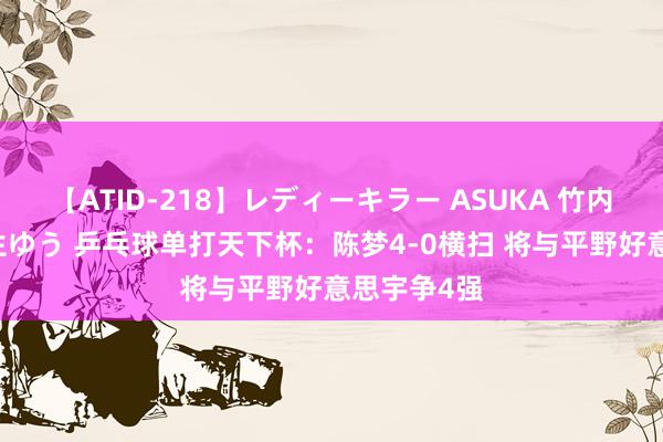 【ATID-218】レディーキラー ASUKA 竹内紗里奈 麻生ゆう 乒乓球单打天下杯：陈梦4-0横扫 将与平野好意思宇争4强