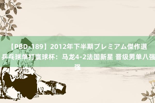 【PBD-189】2012年下半期プレミアム傑作選 乒乓球单打寰球杯：马龙4-2法国新星 晋级男单八强