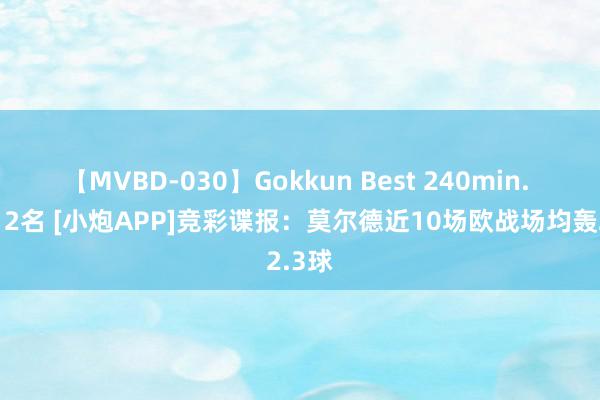 【MVBD-030】Gokkun Best 240min. 総勢12名 [小炮APP]竞彩谍报：莫尔德近10场欧战场均轰2.3球