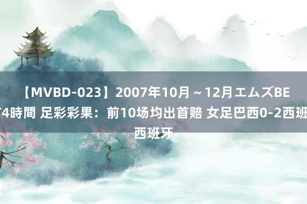 【MVBD-023】2007年10月～12月エムズBEST4時間 足彩彩果：前10场均出首赔 女足巴西0-2西班牙