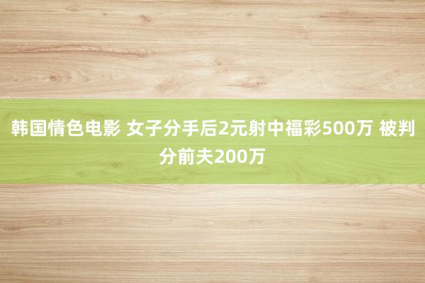 韩国情色电影 女子分手后2元射中福彩500万 被判分前夫200万