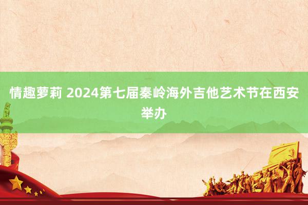 情趣萝莉 2024第七届秦岭海外吉他艺术节在西安举办