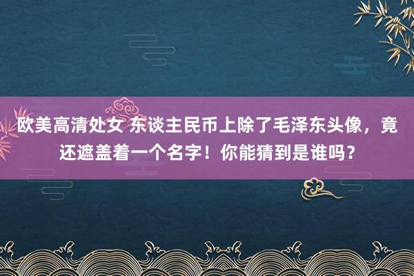 欧美高清处女 东谈主民币上除了毛泽东头像，竟还遮盖着一个名字！你能猜到是谁吗？