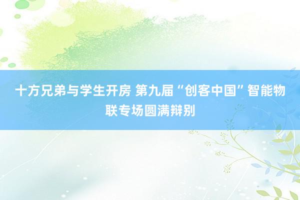 十方兄弟与学生开房 第九届“创客中国”智能物联专场圆满辩别