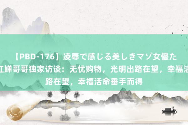 【PBD-176】凌辱で感じる美しきマゾ女優たち8時間 全红婵哥哥独家访谈：无忧购物，光明出路在望，幸福活命垂手而得