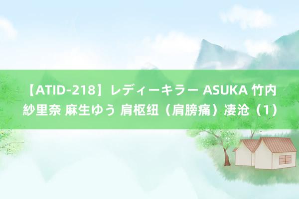 【ATID-218】レディーキラー ASUKA 竹内紗里奈 麻生ゆう 肩枢纽（肩膀痛）凄沧（1）