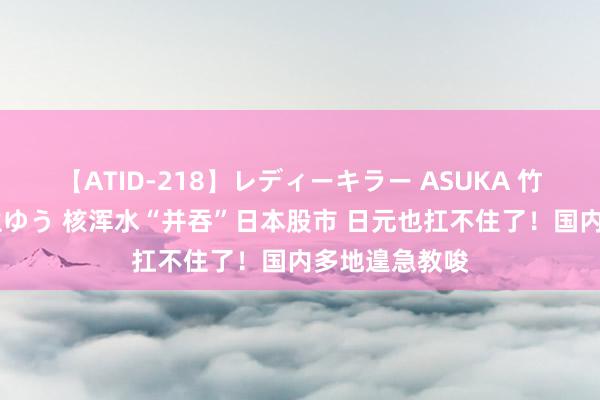 【ATID-218】レディーキラー ASUKA 竹内紗里奈 麻生ゆう 核浑水“并吞”日本股市 日元也扛不住了！国内多地遑急教唆