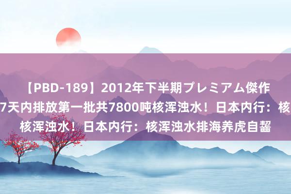 【PBD-189】2012年下半期プレミアム傑作選 东京电力：将在17天内排放第一批共7800吨核浑浊水！日本内行：核浑浊水排海养虎自齧