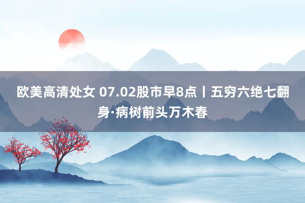 欧美高清处女 07.02股市早8点丨五穷六绝七翻身·病树前头万木春