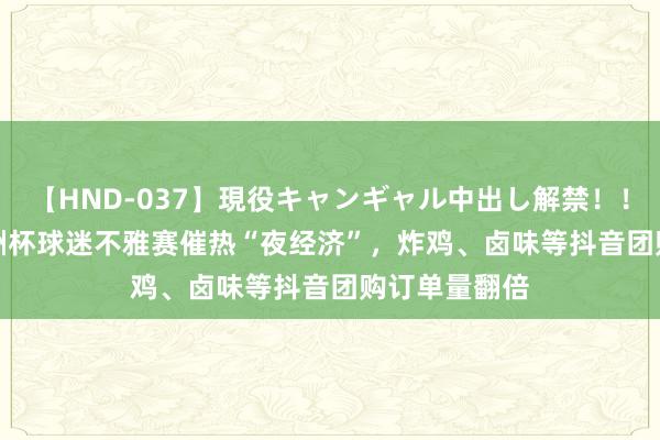 【HND-037】現役キャンギャル中出し解禁！！ ASUKA 欧洲杯球迷不雅赛催热“夜经济”，炸鸡、卤味等抖音团购订单量翻倍