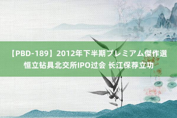 【PBD-189】2012年下半期プレミアム傑作選 恒立钻具北交所IPO过会 长江保荐立功