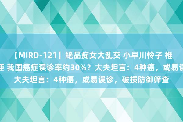 【MIRD-121】絶品痴女大乱交 小早川怜子 椎名ゆな ASUKA 乃亜 我国癌症误诊率约30%？大夫坦言：4种癌，或易误诊，破损防御筛查