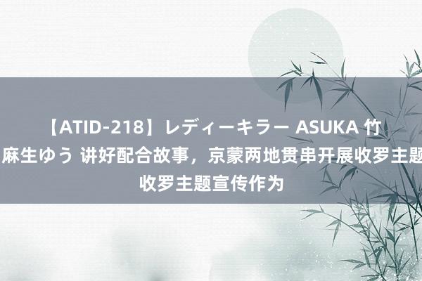 【ATID-218】レディーキラー ASUKA 竹内紗里奈 麻生ゆう 讲好配合故事，京蒙两地贯串开展收罗主题宣传作为