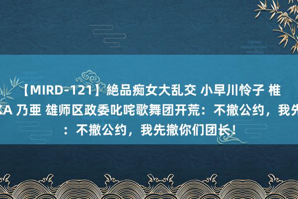 【MIRD-121】絶品痴女大乱交 小早川怜子 椎名ゆな ASUKA 乃亜 雄师区政委叱咤歌舞团开荒：不撤公约，我先撤你们团长！