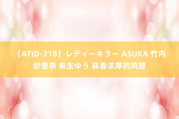 【ATID-218】レディーキラー ASUKA 竹内紗里奈 麻生ゆう 蒜香浓厚的鸡翅