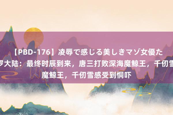 【PBD-176】凌辱で感じる美しきマゾ女優たち8時間 斗罗大陆：最终时辰到来，唐三打败深海魔鲸王，千仞雪感受到恫吓