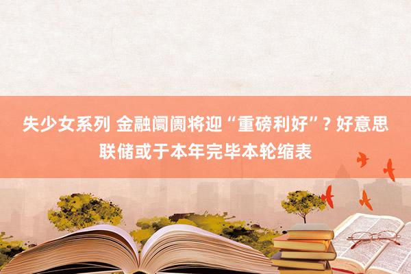 失少女系列 金融阛阓将迎“重磅利好”? 好意思联储或于本年完毕本轮缩表