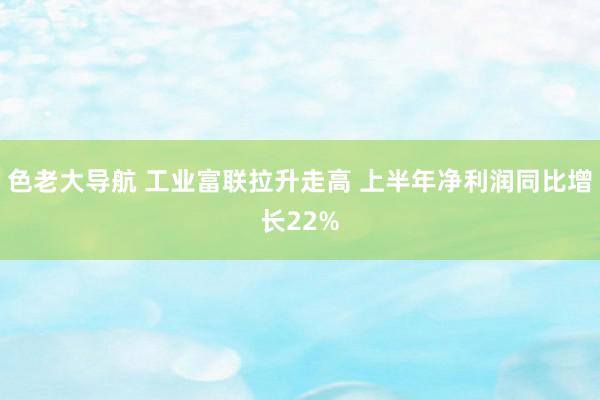 色老大导航 工业富联拉升走高 上半年净利润同比增长22%