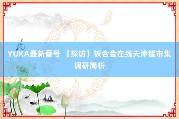 YUKA最新番号 【探访】铁合金在线天津锰市集调研简析