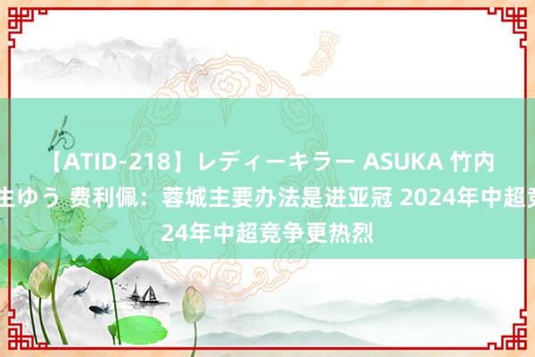 【ATID-218】レディーキラー ASUKA 竹内紗里奈 麻生ゆう 费利佩：蓉城主要办法是进亚冠 2024年中超竞争更热烈