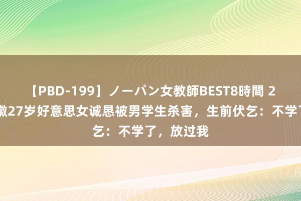 【PBD-199】ノーパン女教師BEST8時間 2 追溯：安徽27岁好意思女诚恳被男学生杀害，生前伏乞：不学了，放过我