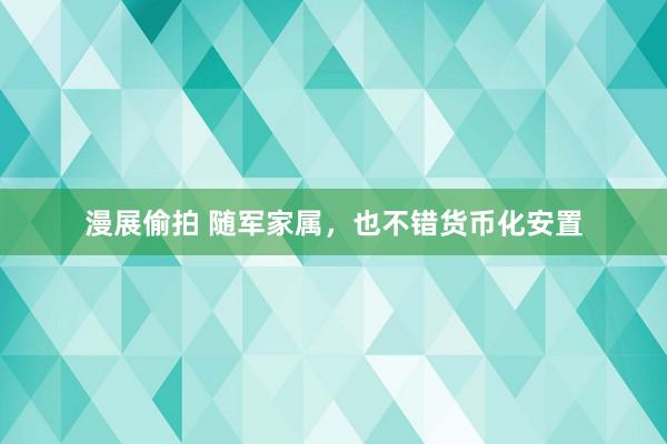 漫展偷拍 随军家属，也不错货币化安置