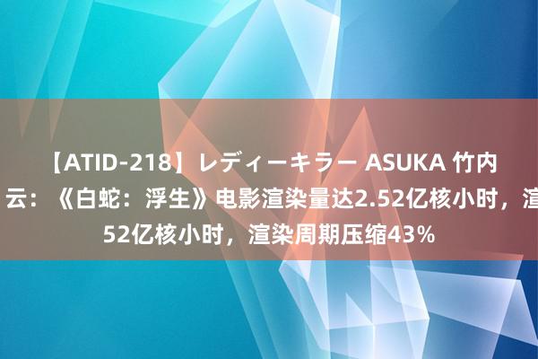 【ATID-218】レディーキラー ASUKA 竹内紗里奈 麻生ゆう 云：《白蛇：浮生》电影渲染量达2.52亿核小时，渲染周期压缩43%