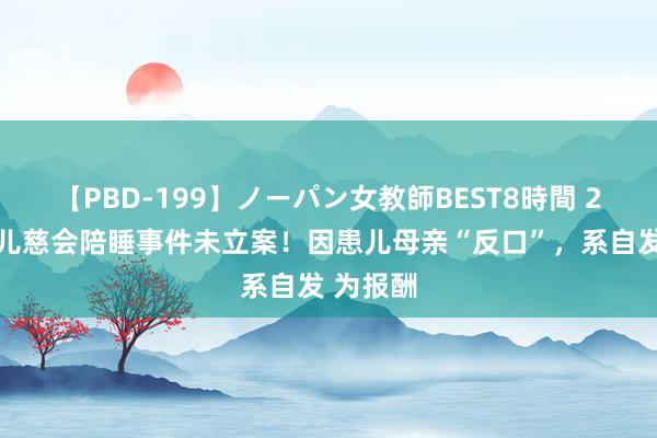 【PBD-199】ノーパン女教師BEST8時間 2 回转？儿慈会陪睡事件未立案！因患儿母亲“反口”，系自发 为报酬