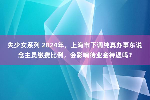 失少女系列 2024年，上海市下调纯真办事东说念主员缴费比例，会影响待业金待遇吗？