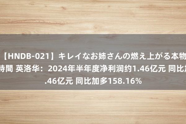 【HNDB-021】キレイなお姉さんの燃え上がる本物中出し交尾4時間 英洛华：2024年半年度净利润约1.46亿元 同比加多158.16%