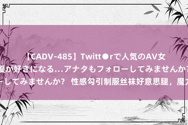 【CADV-485】Twitt●rで人気のAV女優 SNSでますますAV女優が好きになる…アナタもフォローしてみませんか？ 性感勾引制服丝袜好意思腿，魔力无法叛逆