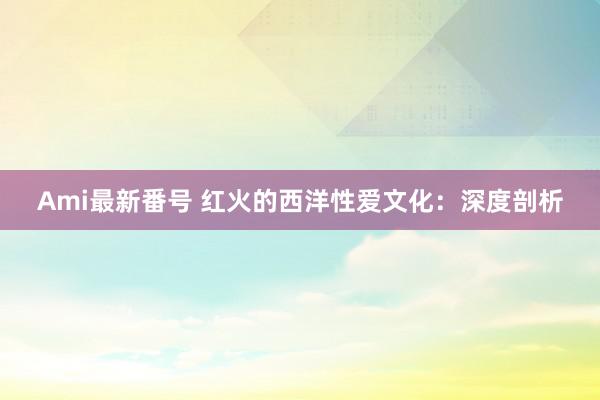 Ami最新番号 红火的西洋性爱文化：深度剖析