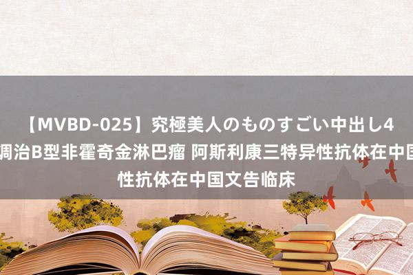 【MVBD-025】究極美人のものすごい中出し4時間 用于调治B型非霍奇金淋巴瘤 阿斯利康三特异性抗体在中国文告临床