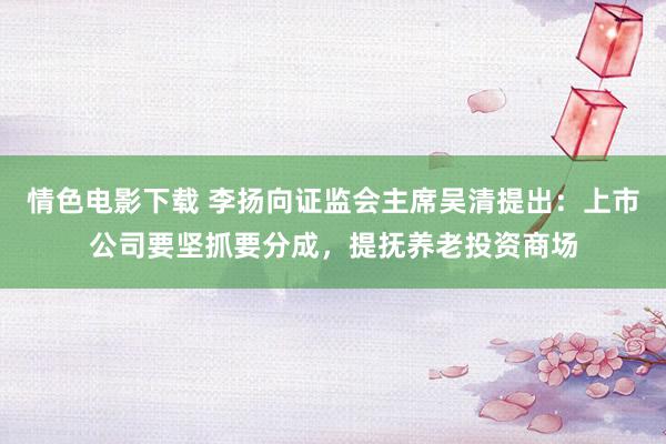 情色电影下载 李扬向证监会主席吴清提出：上市公司要坚抓要分成，提抚养老投资商场