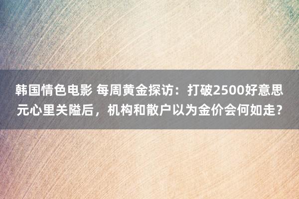 韩国情色电影 每周黄金探访：打破2500好意思元心里关隘后，机构和散户以为金价会何如走？