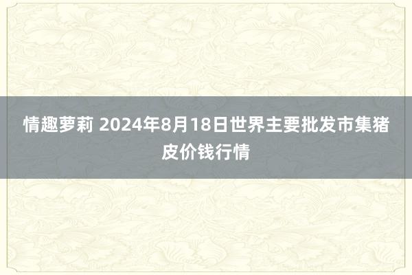 情趣萝莉 2024年8月18日世界主要批发市集猪皮价钱行情