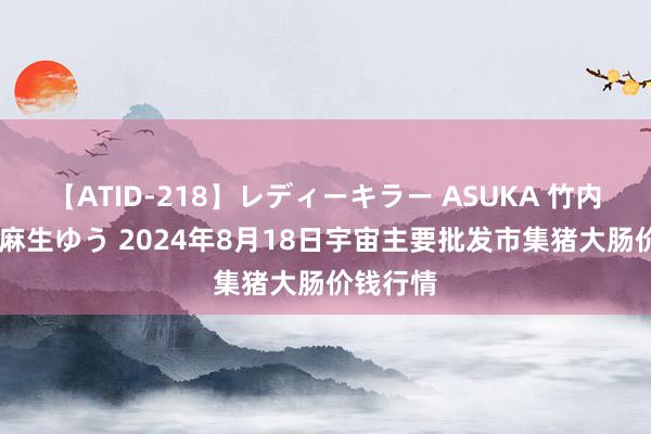 【ATID-218】レディーキラー ASUKA 竹内紗里奈 麻生ゆう 2024年8月18日宇宙主要批发市集猪大肠价钱行情