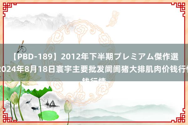 【PBD-189】2012年下半期プレミアム傑作選 2024年8月18日寰宇主要批发阛阓猪大排肌肉价钱行情