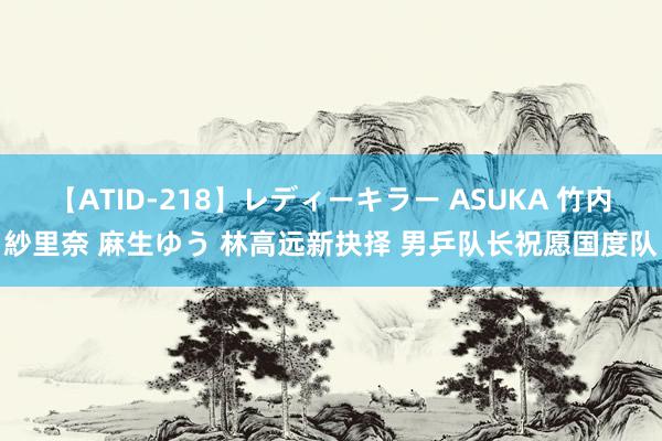 【ATID-218】レディーキラー ASUKA 竹内紗里奈 麻生ゆう 林高远新抉择 男乒队长祝愿国度队