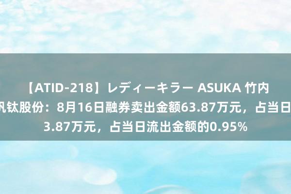 【ATID-218】レディーキラー ASUKA 竹内紗里奈 麻生ゆう 钒钛股份：8月16日融券卖出金额63.87万元，占当日流出金额的0.95%