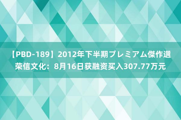 【PBD-189】2012年下半期プレミアム傑作選 荣信文化：8月16日获融资买入307.77万元