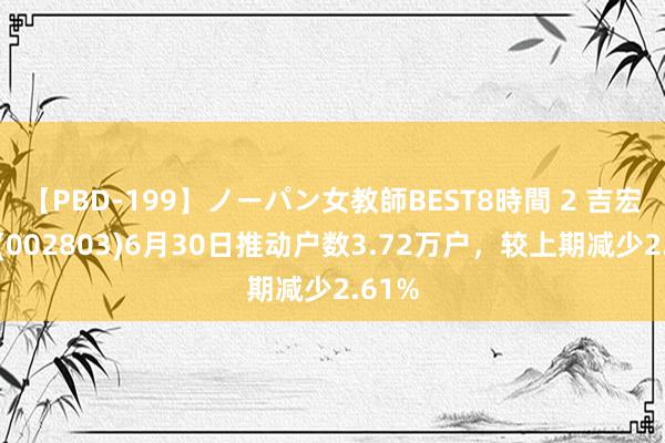 【PBD-199】ノーパン女教師BEST8時間 2 吉宏股份(002803)6月30日推动户数3.72万户，较上期减少2.61%