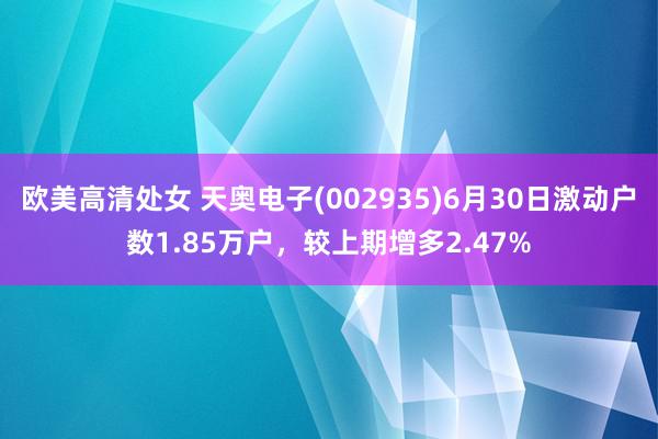 欧美高清处女 天奥电子(002935)6月30日激动户数1.85万户，较上期增多2.47%