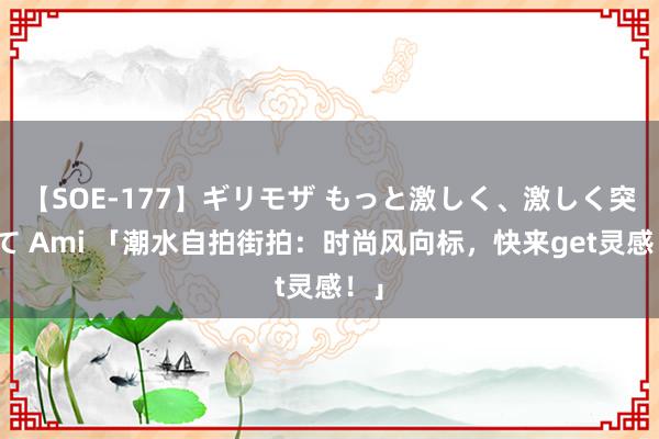 【SOE-177】ギリモザ もっと激しく、激しく突いて Ami 「潮水自拍街拍：时尚风向标，快来get灵感！」